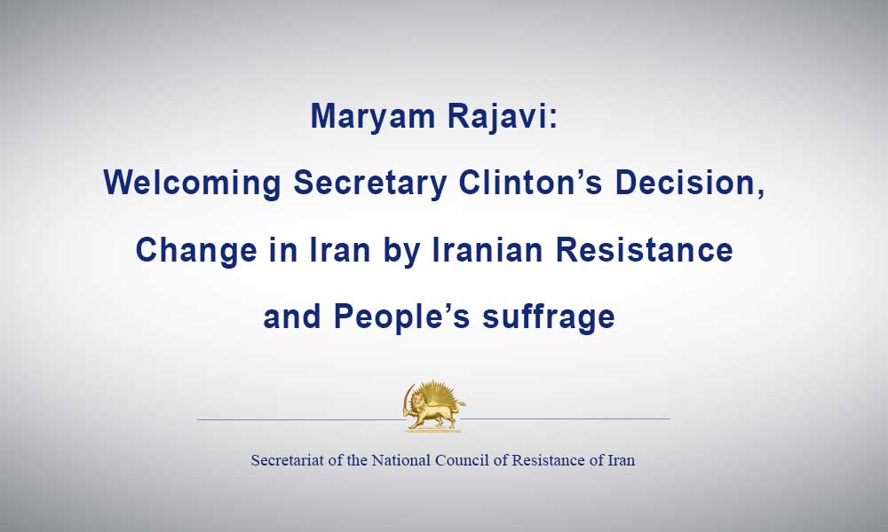 Maryam Rajavi: Welcoming Secretary Clinton’s Decision, Change in Iran by Iranian Resistance and People’s suffrage