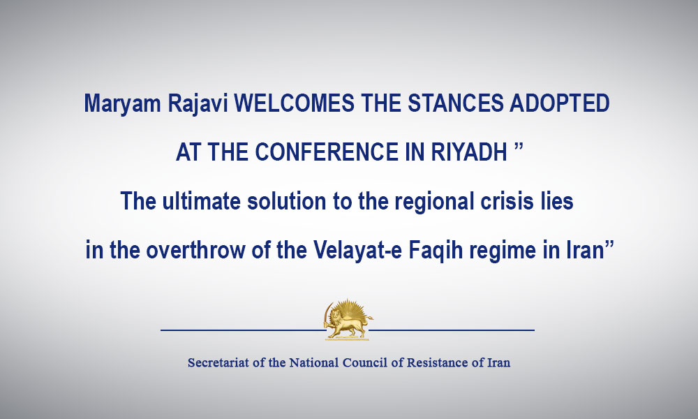 Maryam Rajavi WELCOMES THE STANCES ADOPTED AT THE CONFERENCE IN RIYADH ”The ultimate solution to the regional crisis lies in the overthrow of the Velayat-e Faqih regime in Iran”