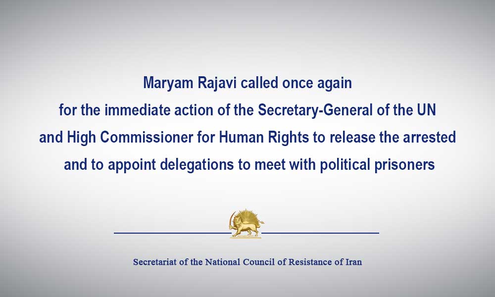 Maryam Rajavi called once again for the immediate action of the Secretary-General of the UN and High Commissioner for Human Rights to release the arrested and to appoint delegations to meet with political prisoners