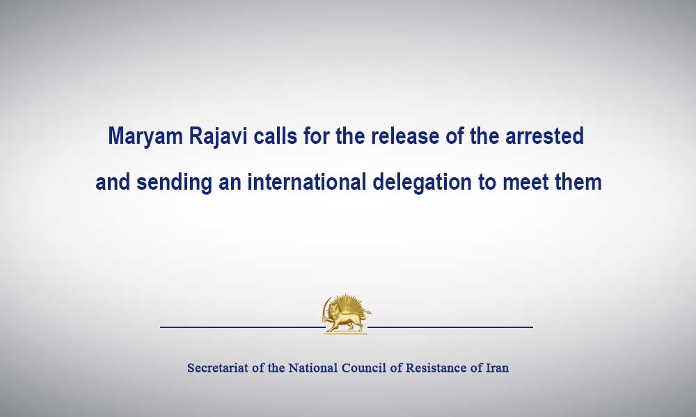 Maryam Rajavi calls for the release of the arrested and sending an international delegation to meet them
