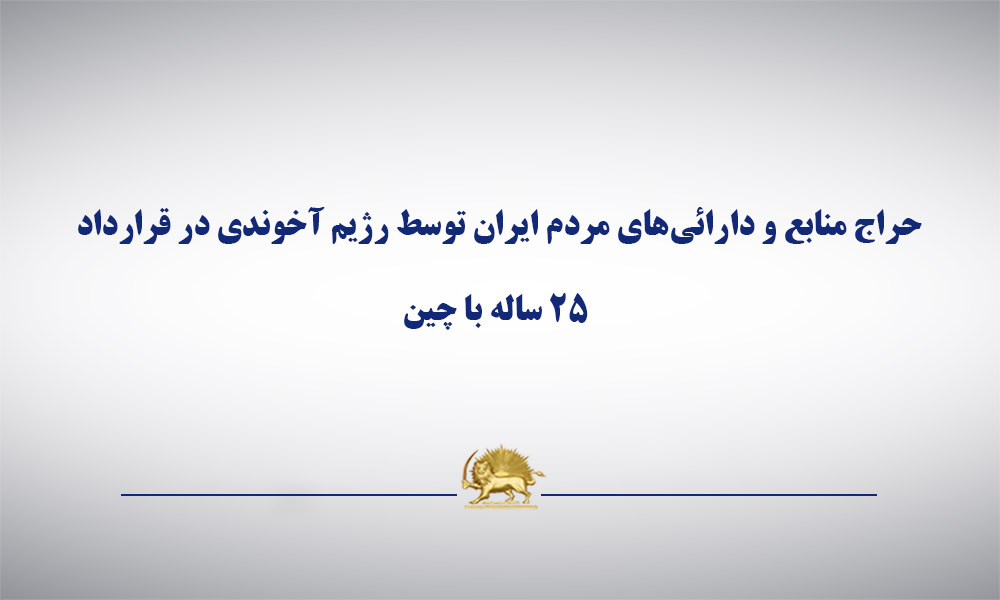 حراج منابع و دارائی‌های مردم ایران توسط رژیم آخوندی در قرارداد ۲۵ ساله با چین